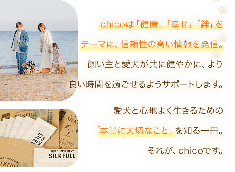 chicoは「健康」「幸せ」「絆」をテーマに、信頼性の高い情報を発信。飼い主と愛犬が共に健やかに、より良い時間を過ごせるようサポートします。愛犬と心地よく生きるための「本当に大切なこと」を知る一冊。それが、chicoです。
