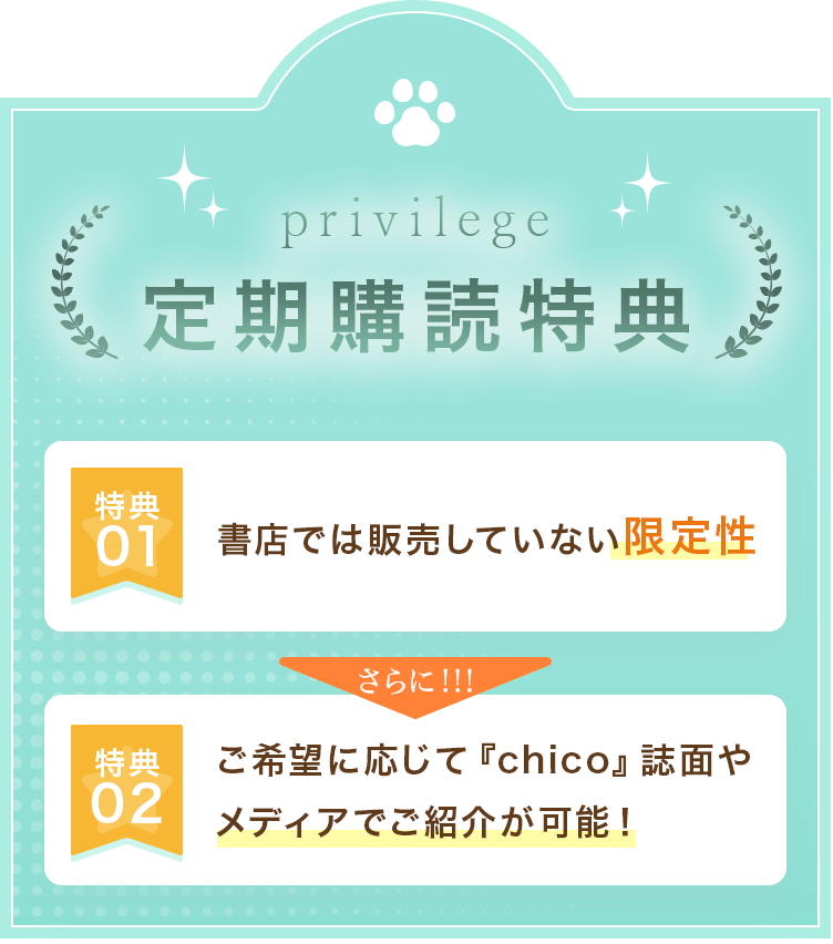 定期購読特典 特典 01 書店では販売していない限定性 特典 02 ご希望に応じて『chico』誌面や メディアでご紹介が可能!